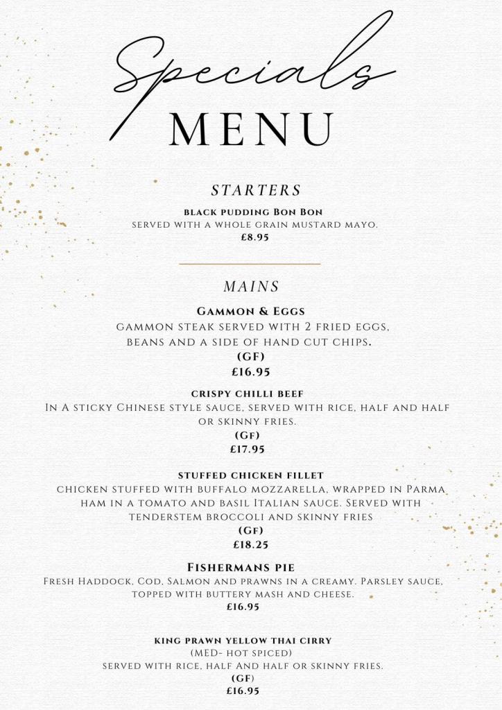 Specials MENU STARTERS BLACK PUDDING BON BON SERVED WITH A WHOLE GRAIN MUSTARD MAYO. £8.95 MAINS GAMMON & EGGS GAMMON STEAK SERVED WITH 2 FRIED EGGS, BEANS AND A SIDE OF HAND CUT CHIPS. (GF) £16.95 CRISPY CHILLI BEEF IN A STICKY CHINESE STYLE SAUCE, SERVED WITH RICE, HALF AND HALF OR SKINNY FRIES. (GF) £17.95 STUFFED CHICKEN FILLET CHICKEN STUFFED WITH BUFFALO MOZZARELLA, WRAPPED IN PARMA HAM IN A TOMATO AND BASIL ITALIAN SAUCE. SERVED WITH TENDERSTEM BROCCOLI AND SKINNY FRIES (GF) £18.25 FISHERMANS PIE FRESH HADDOCK, COD, SALMON AND PRAWNS IN A CREAMY. PARSLEY SAUCE, TOPPED WITH BUTTERY MASH AND CHEESE. £16.95 KING PRAWN YELLOW THAI CIRRY (MED- HOT SPICED) SERVED WITH RICE, HALF AND HALF OR SKINNY FRIES. (GF) £16.95